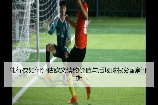 独行侠如何评估欧文续约价值与后场球权分配新平衡