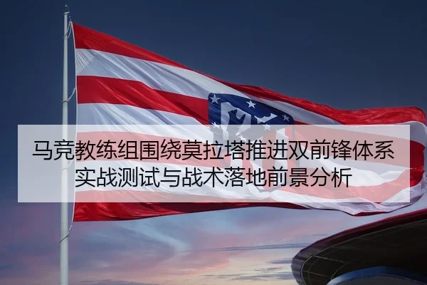 马竞教练组围绕莫拉塔推进双前锋体系实战测试与战术落地前景分析