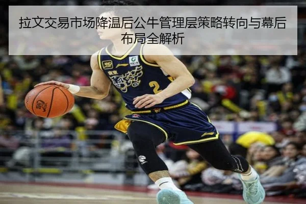 拉文交易市场降温后公牛管理层策略转向与幕后布局全解析