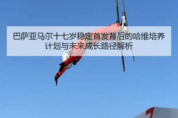 巴萨亚马尔十七岁稳定首发背后的哈维培养计划与未来成长路径解析