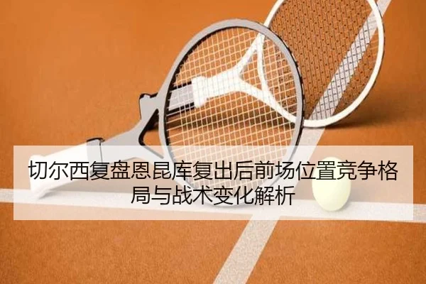 切尔西复盘恩昆库复出后前场位置竞争格局与战术变化解析