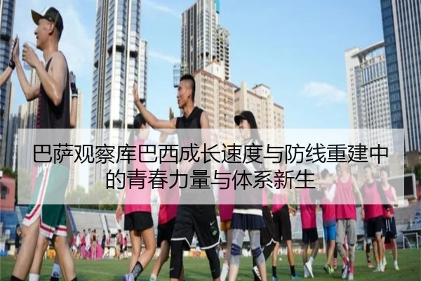 巴萨观察库巴西成长速度与防线重建中的青春力量与体系新生