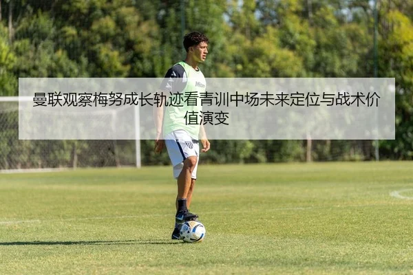 曼联观察梅努成长轨迹看青训中场未来定位与战术价值演变