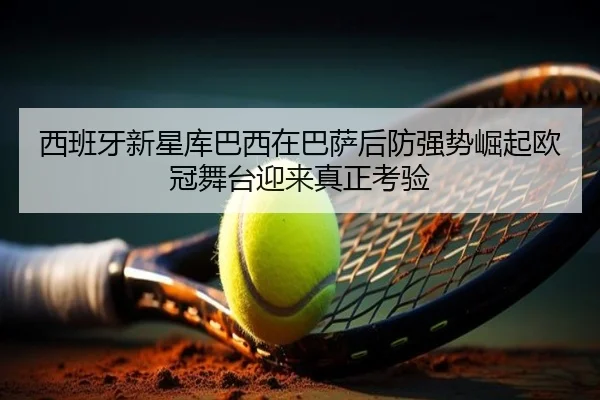 西班牙新星库巴西在巴萨后防强势崛起欧冠舞台迎来真正考验