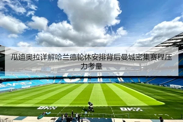 瓜迪奥拉详解哈兰德轮休安排背后曼城密集赛程压力考量