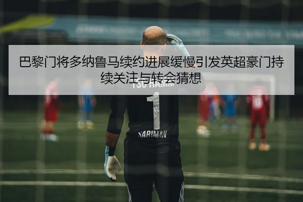 巴黎门将多纳鲁马续约进展缓慢引发英超豪门持续关注与转会猜想